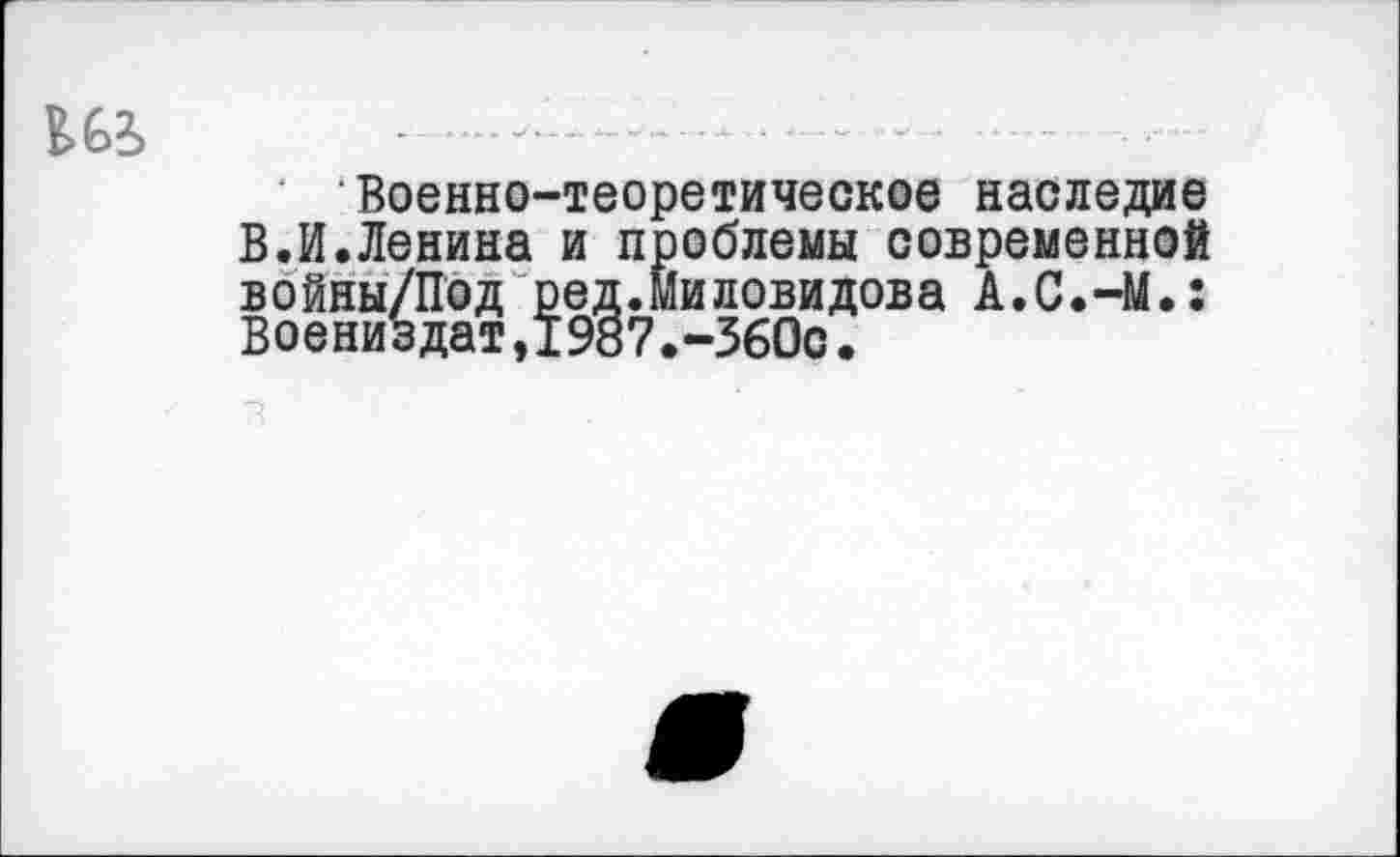 ﻿Военно-теоретическое наследие В.И.Ленина и проблемы современной войны/Под ред.Миловидова А.С.-М.: Воениздат,1987.-360с.
з ' '